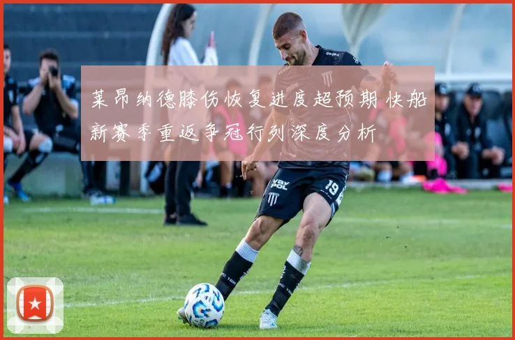 莱昂纳德膝伤恢复进度超预期 快船新赛季重返争冠行列深度分析
