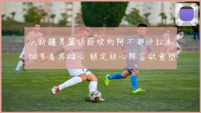 从新疆男篮顶薪续约阿不都沙拉木细节看其雄心 锁定核心阵容欲重塑辉煌
