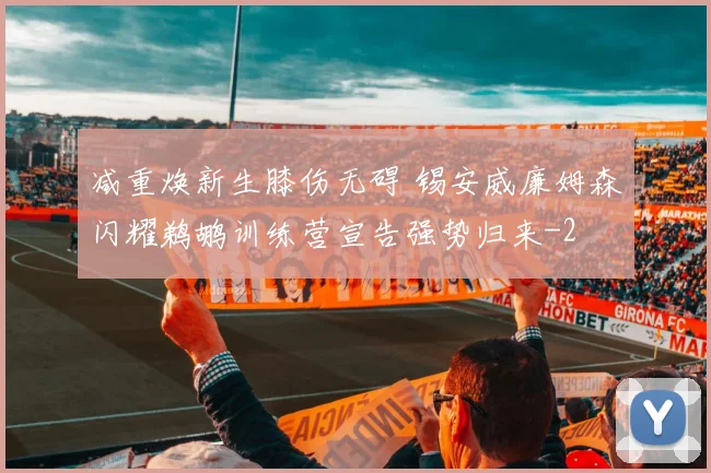 减重焕新生膝伤无碍 锡安威廉姆森闪耀鹈鹕训练营宣告强势归来