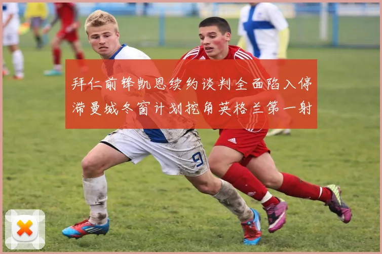 拜仁前锋凯恩续约谈判全面陷入停滞曼城冬窗计划挖角英格兰第一射手
