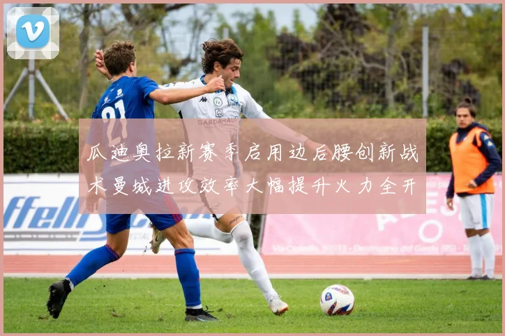 瓜迪奥拉新赛季启用边后腰创新战术曼城进攻效率大幅提升火力全开
