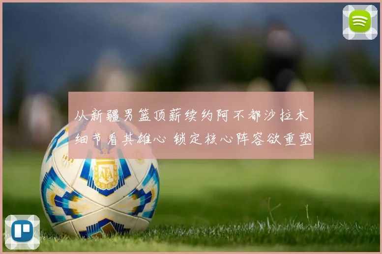 从新疆男篮顶薪续约阿不都沙拉木细节看其雄心 锁定核心阵容欲重塑辉煌