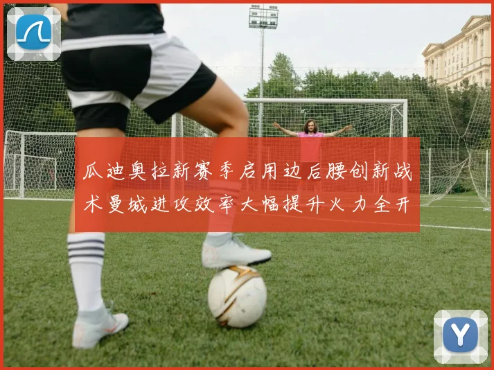 瓜迪奥拉新赛季启用边后腰创新战术曼城进攻效率大幅提升火力全开
