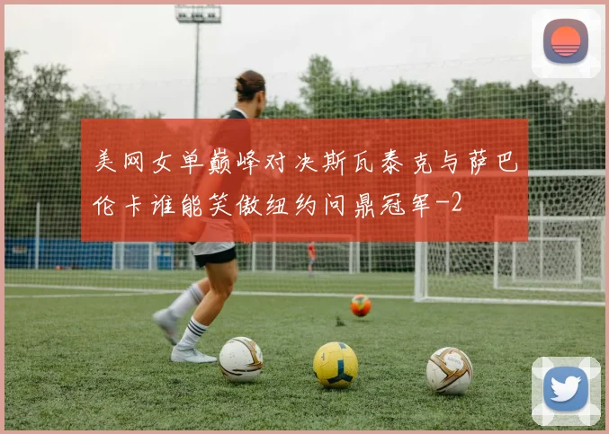 美网女单巅峰对决斯瓦泰克与萨巴伦卡谁能笑傲纽约问鼎冠军