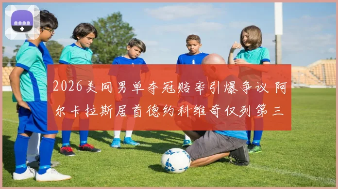 2026美网男单夺冠赔率引爆争议 阿尔卡拉斯居首德约科维奇仅列第三